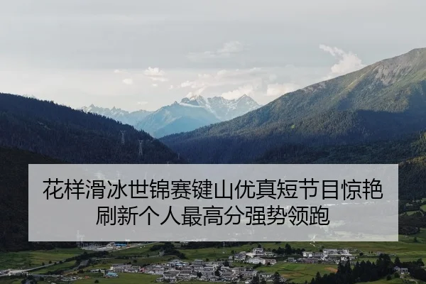 花样滑冰世锦赛键山优真短节目惊艳 刷新个人最高分强势领跑