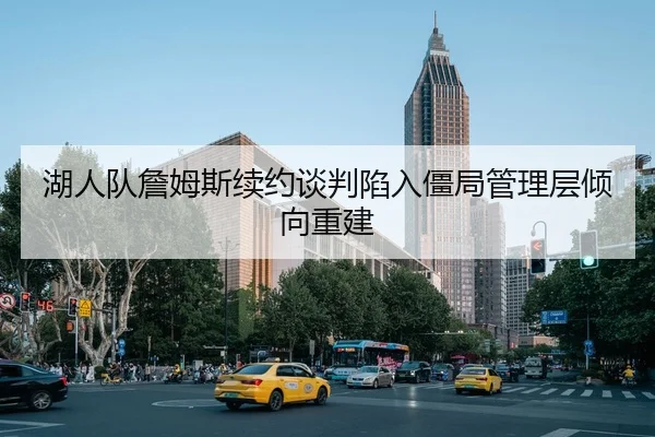 湖人队詹姆斯续约谈判陷入僵局管理层倾向重建
