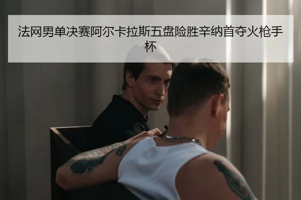 法网男单决赛阿尔卡拉斯五盘险胜辛纳首夺火枪手杯